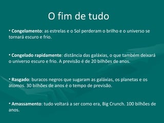 O fim de tudo Congelamento : as estrelas e o Sol perderam o brilho e o universo se tornará escuro e frio. Congelado rapidamente : distância das galáxias, o que também deixará o universo escuro e frio. A previsão é de 20 bilhões de anos. Rasgado : buracos negros que sugaram as galáxias, os planetas e os átomos. 30 bilhões de anos é o tempo de previsão. Amassamento : tudo voltará a ser como era, Big Crunch. 100 bilhões de anos. 