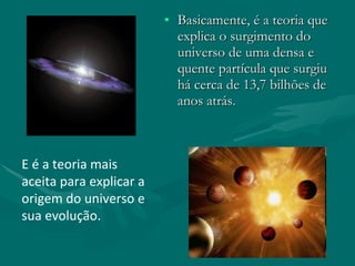 Basicamente, é a teoria que explica o surgimento do universo de uma densa e quente partícula que surgiu há cerca de 13,7 bilhões de anos atrás . E é a teoria mais aceita para explicar a origem do universo e sua evolução. 