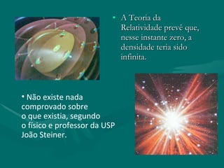 A Teoria da Relatividade prevê que, nesse instante zero, a densidade teria sido infinita.  Não existe nada comprovado sobre  o que existia, segundo  o físico e professor da USP João Steiner. 