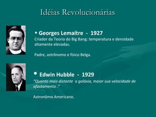Idéias Revolucionárias Georges Lemaítre  -  1927 Criador da Teoria do Big Bang: temperatura e densidade altamente elevadas. Padre, astrônomo e físico Belga. Edwin Hubble  -  1929 “ Quanto mais distante  a galáxia, maior sua velocidade de afastamento .” Astronômo Americano. 
