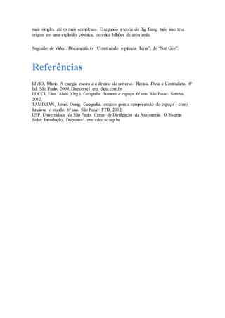mais simples até os mais complexos. E segundo a teoria do Big Bang, tudo isso teve
origem em uma explosão cósmica, ocorrida bilhões de anos atrás.
Sugestão de Vídeo: Documentário “Construindo o planeta Terra”, do “Nat Geo”.
Referências
LIVIO, Mario. A energia escura e o destino do universo. Revista Dicta e Contradicta. 4ª
Ed. São Paulo, 2009. Disponível em: dicta.com.br
LUCCI, Elian Alabi (Org.). Geografia: homem e espaço. 6º ano. São Paulo: Saraiva,
2012.
TAMDJIAN, James Onnig. Geografia: estudos para a compreensão do espaço – como
funciona o mundo. 6º ano. São Paulo: FTD, 2012.
USP. Universidade de São Paulo. Centro de Divulgação da Astronomia. O Sistema
Solar: Introdução. Disponível em: cdcc.sc.usp.br
 