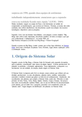 surpresa em 1998, quando duas equipes de astrônomos
trabalhando independentemente anunciaram que a expansão
estava na realidade ficando mais rápida.” (LIVIO, 2009)
Muitas novidades surgem no campo da Física e da Astronomia no sentido de
compreender as transformações que ocorrem no Universo. Portanto, as teorias não estão
acabadas, mas sofrem interferência das descobertas a partir da evolução dos recursos
tecnológicos disponíveis para as pesquisas.
Sugestão: Livro (em um formato bem didático, com imagens e textos simples) “Big
Bang: tudo sobre a mais importante descoberta científica de todos os tempos e por que
esse conhecimento é indispensável”, na versão PDF, em:
http://botetuc.wikispaces.com/file/view/Big-Bang+-+Simon+Singh.pdf.
Quando se pensa em Big Bang, é muito comum que se faça logo referência ao Sistema
Solar, bem como a formação do planeta Terra. Portanto, segue abaixo explicação sobre
a constituição destes.
1. Origem do Sistema Solar
Segundo a teoria do Big Bang, o Sistema Solar foi formado pela expansão da matéria
após a explosão, concentrando mais massa em alguns lugares. A forma gravitacional foi
juntando as partículas, e formando aglomerados. Esses aglomerados começaram a se
movimentar em um sentindo de rotação, dando origem ao Sistema Solar.
O Sistema Solar é composto pelo Sol e os demais corpos celestes que orbitam sob seu
domínio gravitacional, ou seja, são planetas, planetas anões, satélites, meteoroides,
asteroides e também cometas que giram ao redor do sol continuamente. Atualmente, são
reconhecidos oito planetas que compõe o Sistema Solar, sendo eles: Mercúrio (o mais
próximo do Sol), Vênus, Terra, Marte, Júpiter, Saturno, Urano e Netuno. Até poucos
anos atrás era reconhecido também Plutão, mas no ano de 2006 ele foi descaracterizado
como planeta, por ser muito leve e pequeno, passando a ser considerado como um
“planeta anão”. Segue imagem da distribuição dos planetas no Sistema Solar:
 