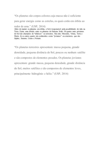 “Os planetas são corpos celestes cuja massa não é suficiente
para gerar energia como as estrelas, os quais estão em órbita ao
redor de uma.” (USP, 2014)
Além de manter os planetas em órbita, o Sol é responsável pela possibilidade de vida na
Terra. Existe uma divisão entre os planetas do Sistema Solar. Os quatro mais próximos
do Sol são chamados de “telúricos” ou terrestres. São eles: Mercúrio, Vênus, Terra e
Marte. Já os outros quatro são conhecidos como “jovianos” ou exteriores, que são
Júpiter, Saturno, Urano e Netuno.
“Os planetas terrestres apresentam: massa pequena, grande
densidade, pequena distância do Sol, poucos ou nenhum satélite
e são compostos de elementos pesados. Os planetas jovianos
apresentam: grande massa, pequena densidade, grande distância
do Sol, muitos satélites e são compostos de elementos leves,
principalmente hidrogênio e hélio.” (USP, 2014)
 
