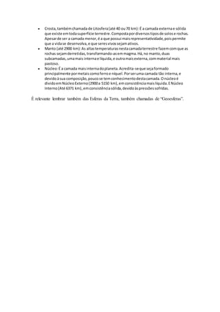  Crosta,tambémchamada de Litosfera(até 40 ou70 km): É a camada externae sólida
que existe emtodasuperfície terrestre.Compostapordiversostiposde solose rochas.
Apesarde ser a camada menor,é a que possui maisrepresentatividade,poispermite
que a vidase desenvolva,e que seresvivossejamativos.
 Manto (até 2900 km):As altastemperaturasnestacamadaterrestre fazemcomque as
rochas sejamderretidas,transformando-asemmagma.Há,no manto,duas
subcamadas,umamais internae líquida,e outramaisexterna,commaterial mais
pastoso.
 Núcleo:É a camada maisinternadoplaneta.Acredita-seque sejaformado
principalmente pormetaiscomoferroe níquel.Porseruma camada tão interna,e
devidoàsua composição,poucose temconhecimentodestacamada.Onúcleoé
dividoemNúcleoExterno(2900a 5150 km),emconsistênciamaislíquida.ENúcleo
Interno(Até 6371 km),emconsistênciasólida,devidoàspressõessofridas.
É relevante lembrar também das Esferas da Terra, também chamadas de “Geoesferas”.
 