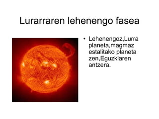 Lurarraren lehenengo fasea Lehenengoz,Lurra planeta,magmaz estalitako planeta zen,Eguzkiaren antzera. 