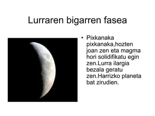 Lurraren bigarren fasea Pixkanaka pixkanaka,hozten joan zen eta magma hori solidifikatu egin zen.Lurra ilargia bezala geratu zen.Harrizko planeta bat zirudien. 