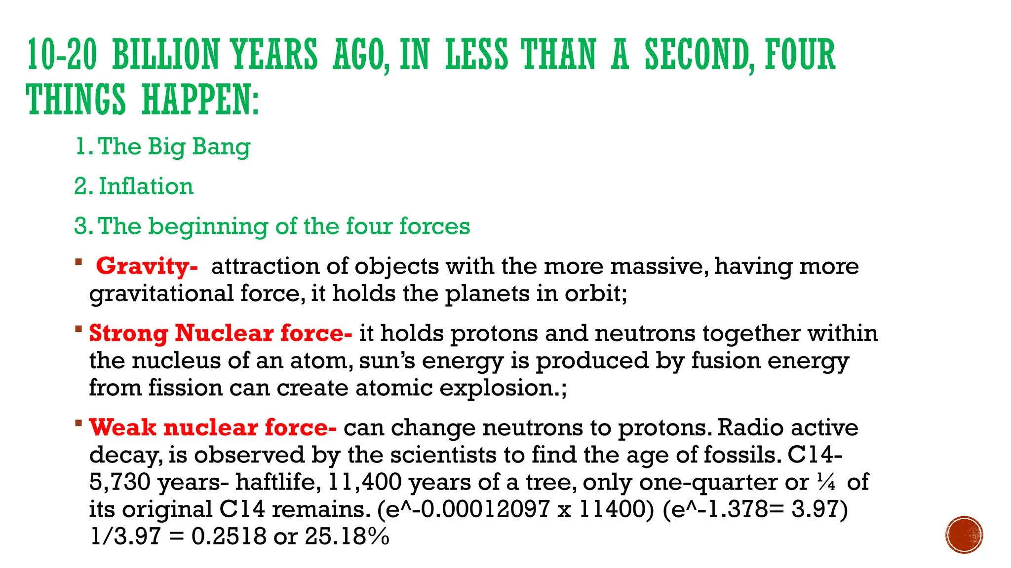 10-20 BILLION YEARS AGO, IN LESS THAN A SECOND, FOUR
THINGS HAPPEN:
1.The Big Bang
2. Inflation
3.The beginning of the four forces
 Gravity- attraction of objects with the more massive, having more
gravitational force, it holds the planets in orbit;
 Strong Nuclear force- it holds protons and neutrons together within
the nucleus of an atom, sun’s energy is produced by fusion energy
from fission can create atomic explosion.;
 Weak nuclear force- can change neutrons to protons. Radio active
decay, is observed by the scientists to find the age of fossils. C14-
5,730 years- haftlife, 11,400 years of a tree, only one-quarter or ¼ of
its original C14 remains. (e^-0.00012097 x 11400) (e^-1.378= 3.97)
1/3.97 = 0.2518 or 25.18%
 