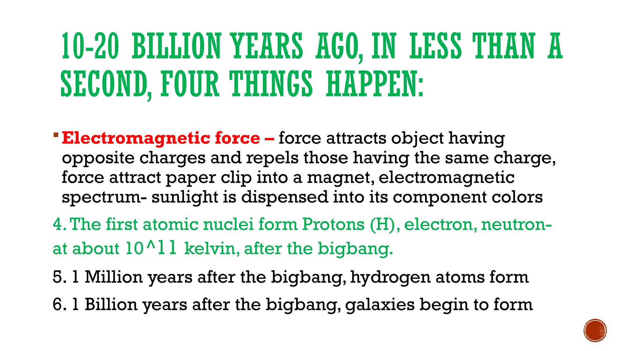 10-20 BILLION YEARS AGO, IN LESS THAN A
SECOND, FOUR THINGS HAPPEN:
Electromagnetic force – force attracts object having
opposite charges and repels those having the same charge,
force attract paper clip into a magnet, electromagnetic
spectrum- sunlight is dispensed into its component colors
4.The first atomic nuclei form Protons (H), electron, neutron-
at about 10^11 kelvin, after the bigbang.
5. 1 Million years after the bigbang, hydrogen atoms form
6. 1 Billion years after the bigbang, galaxies begin to form
 