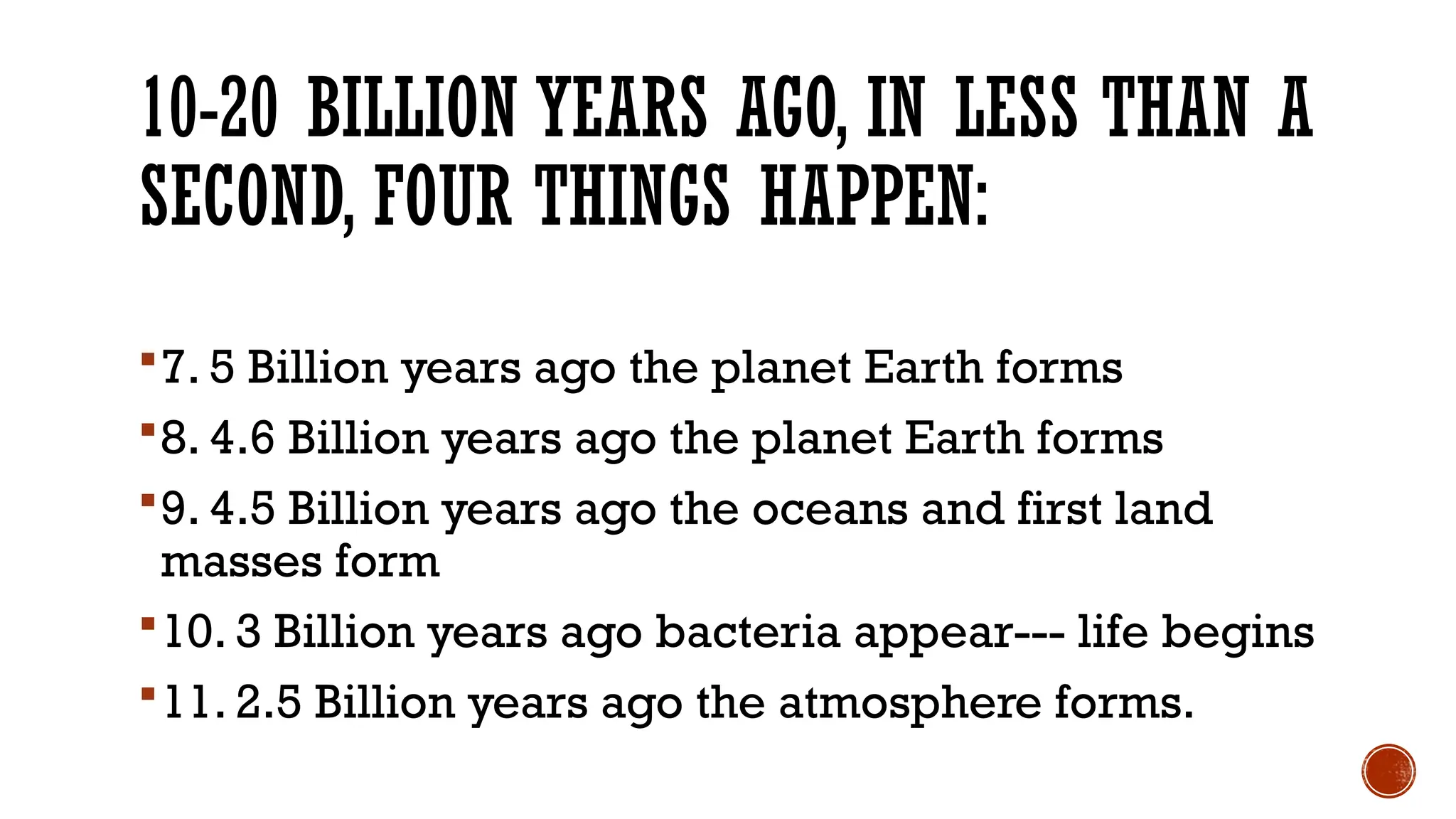 7. 5 Billion years ago the planet Earth forms
8. 4.6 Billion years ago the planet Earth forms
9. 4.5 Billion years ago the oceans and first land
masses form
10. 3 Billion years ago bacteria appear--- life begins
11. 2.5 Billion years ago the atmosphere forms.
10-20 BILLION YEARS AGO, IN LESS THAN A
SECOND, FOUR THINGS HAPPEN:
 