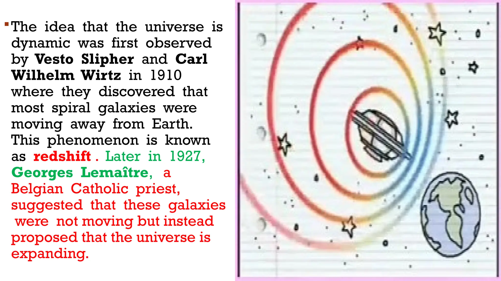 The idea that the universe is
dynamic was first observed
by Vesto Slipher and Carl
Wilhelm Wirtz in 1910
where they discovered that
most spiral galaxies were
moving away from Earth.
This phenomenon is known
as redshift . Later in 1927,
Georges Lemaître, a
Belgian Catholic priest,
suggested that these galaxies
were not moving but instead
proposed that the universe is
expanding.
 