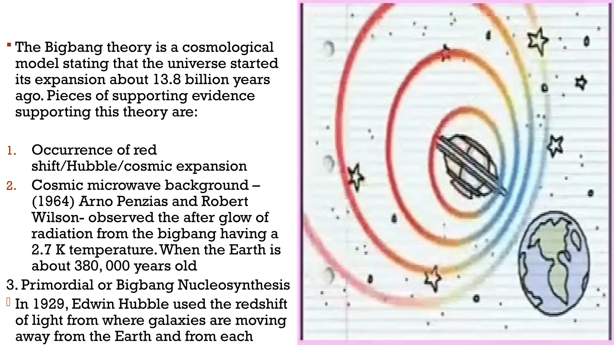  The Bigbang theory is a cosmological
model stating that the universe started
its expansion about 13.8 billion years
ago. Pieces of supporting evidence
supporting this theory are:
1. Occurrence of red
shift/Hubble/cosmic expansion
2. Cosmic microwave background –
(1964) Arno Penzias and Robert
Wilson- observed the after glow of
radiation from the bigbang having a
2.7 K temperature.When the Earth is
about 380, 000 years old
3. Primordial or Bigbang Nucleosynthesis
- In 1929, Edwin Hubble used the redshift
of light from where galaxies are moving
away from the Earth and from each
 