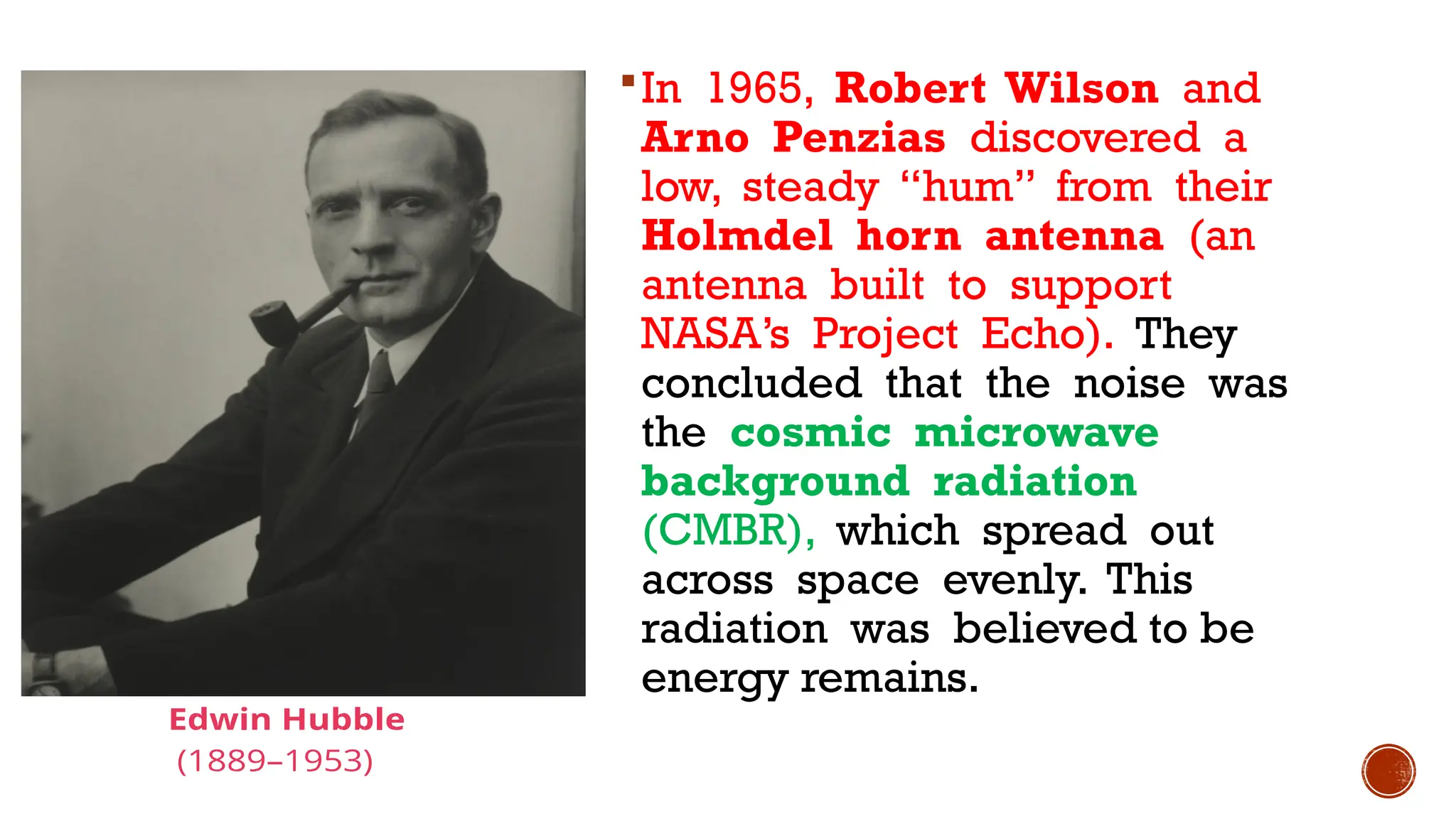 In 1965, Robert Wilson and
Arno Penzias discovered a
low, steady “hum” from their
Holmdel horn antenna (an
antenna built to support
NASA’s Project Echo). They
concluded that the noise was
the cosmic microwave
background radiation
(CMBR), which spread out
across space evenly. This
radiation was believed to be
energy remains.
 