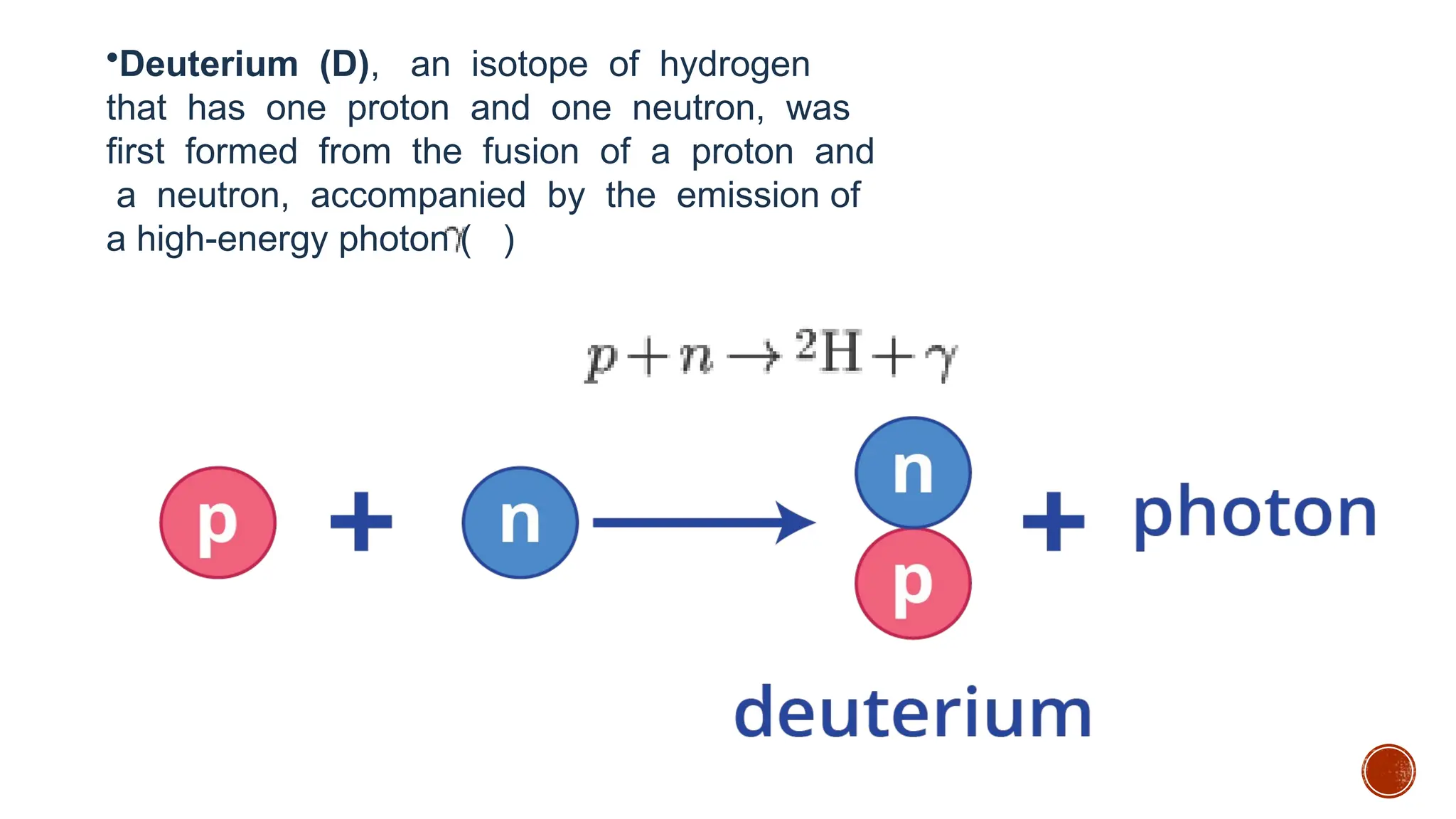 •Deuterium (D), an isotope of hydrogen
that has one proton and one neutron, was
first formed from the fusion of a proton and
a neutron, accompanied by the emission of
a high-energy photon ( )
 