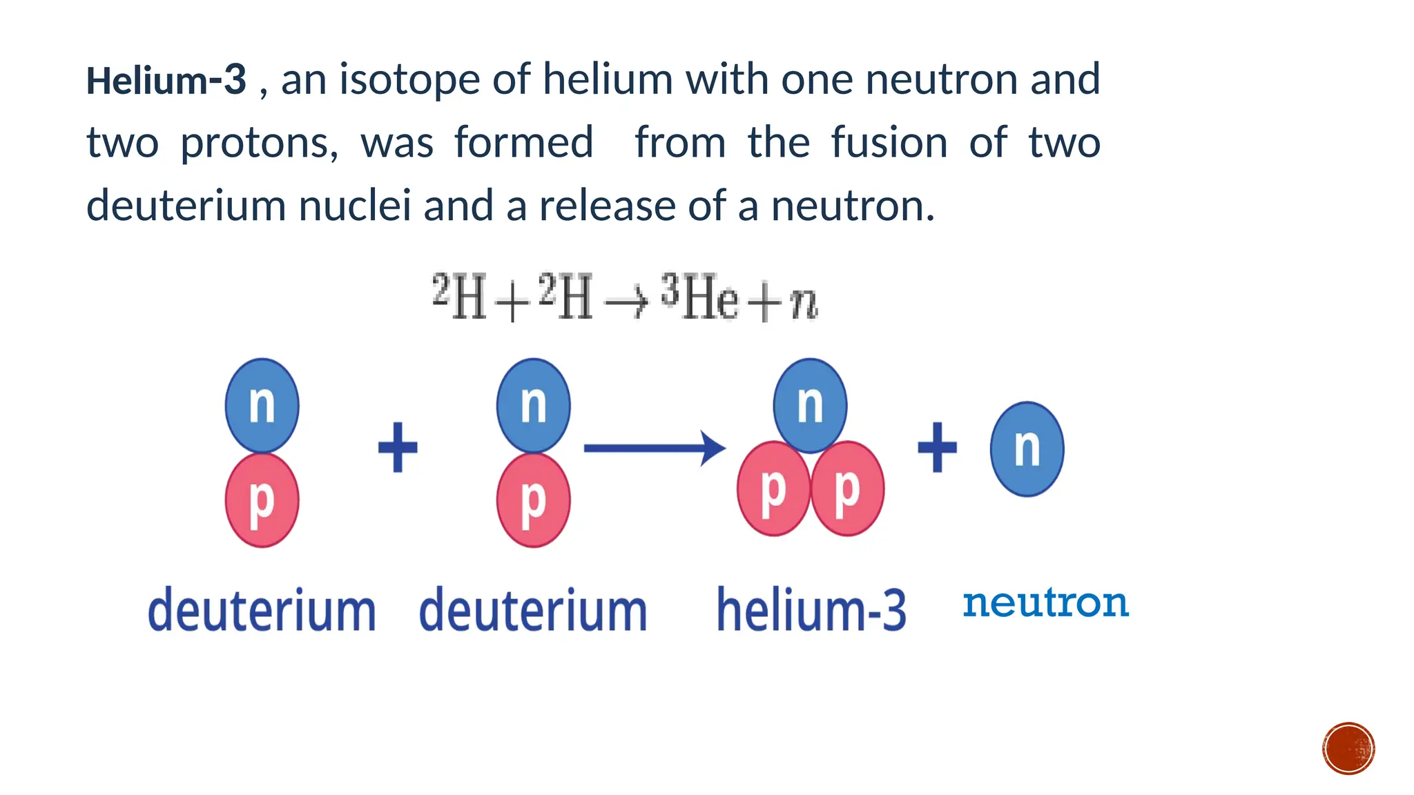 Helium-3 , an isotope of helium with one neutron and
two protons, was formed from the fusion of two
deuterium nuclei and a release of a neutron.
neutron
 