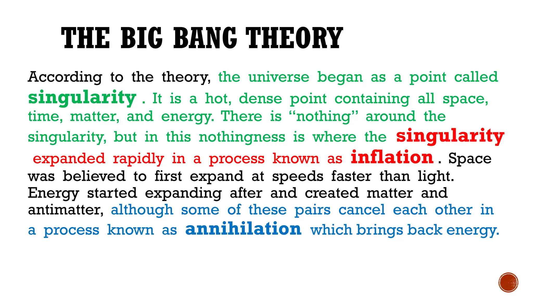 THE BIG BANG THEORY
According to the theory, the universe began as a point called
singularity . It is a hot, dense point containing all space,
time, matter, and energy. There is “nothing” around the
singularity, but in this nothingness is where the singularity
expanded rapidly in a process known as inflation . Space
was believed to first expand at speeds faster than light.
Energy started expanding after and created matter and
antimatter, although some of these pairs cancel each other in
a process known as annihilation which brings back energy.
 
