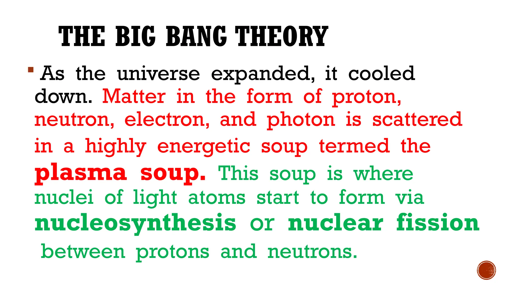 THE BIG BANG THEORY
 As the universe expanded, it cooled
down. Matter in the form of proton,
neutron, electron, and photon is scattered
in a highly energetic soup termed the
plasma soup. This soup is where
nuclei of light atoms start to form via
nucleosynthesis or nuclear fission
between protons and neutrons.
 
