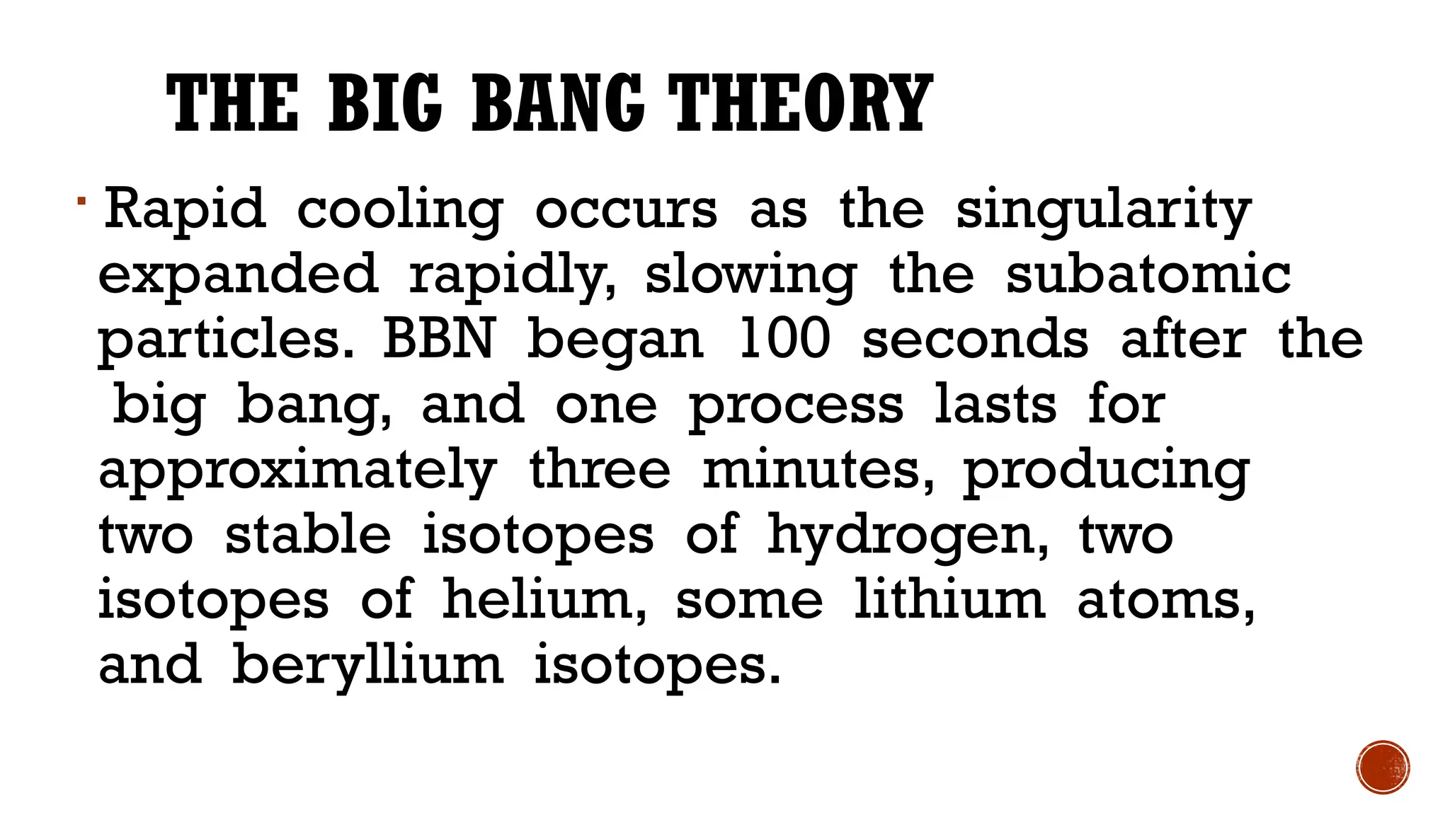 THE BIG BANG THEORY

Rapid cooling occurs as the singularity
expanded rapidly, slowing the subatomic
particles. BBN began 100 seconds after the
big bang, and one process lasts for
approximately three minutes, producing
two stable isotopes of hydrogen, two
isotopes of helium, some lithium atoms,
and beryllium isotopes.
 