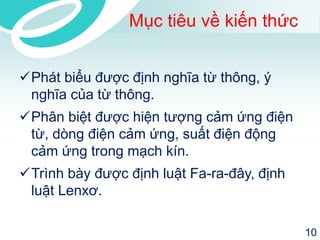 Mục tiêu về kiến thức 
Phát biểu được định nghĩa từ thông, ý nghĩa của từ thông. 
Phân biệt được hiện tượng cảm ứng điện từ, dòng điện cảm ứng, suấtđiện động cảm ứng trong mạch kín. 
Trình bày được định luật Fa-ra-đây, định luật Lenxơ. 
10 
 