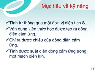 Mục tiêu về kỹ năng 
Tính từ thông qua một đơn vị diện tích S. 
Vận dụng kiến thức học được tạo ra dòng điện cảm ứng. 
Chỉ ra được chiều của dòng điện cảm ứng. 
Tính được suất điện động cảm ứng trong một mạch điện kín. 
11 
 