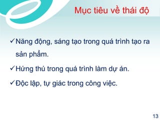 Mục tiêu về thái độ 
Năng động, sáng tạo trong quá trình tạo ra sản phẩm. 
Hứng thú trong quá trình làm dự án. 
Độc lập, tự giác trong công việc. 
13 
 