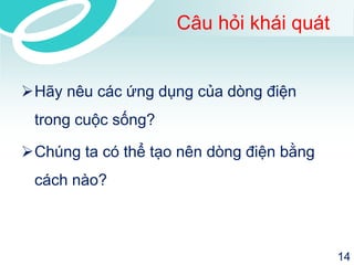 Câu hỏi khái quát 
Hãy nêu các ứng dụng của dòng điện trong cuộc sống? 
Chúng ta có thể tạo nên dòng điện bằng cách nào? 
14 
 