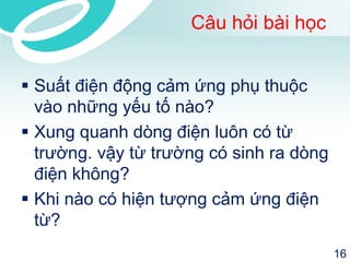 Câu hỏi bài học 
Suất điện động cảm ứng phụ thuộc vào những yếu tố nào? 
Xung quanh dòng điện luôn có từ trường. vậy từ trường có sinh ra dòng điện không? 
Khi nào có hiện tượng cảm ứng điện từ? 
16 
 