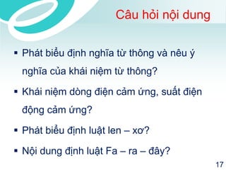 Câu hỏi nội dung 
Phát biểu định nghĩa từ thông và nêu ý nghĩa của khái niệm từ thông? 
Khái niệm dòng điện cảm ứng, suất điện động cảm ứng? 
Phát biểu định luật len –xơ? 
Nội dung định luật Fa –ra –đây? 
17 
 