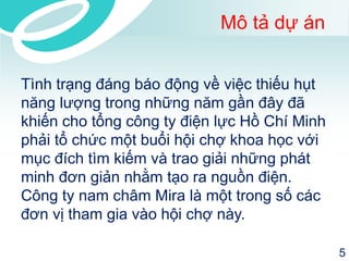 Mô tả dự án 
Tình trạng đáng báo động về việc thiếu hụt năng lượng trong những năm gần đây đã khiến cho tổng công ty điện lực Hồ Chí Minh phải tổ chức một buổi hội chợ khoa học với mục đích tìm kiếm và trao giải những phát minh đơn giản nhằm tạo ra nguồn điện. Công ty nam châm Mira là một trong số các đơn vị tham gia vào hội chợ này. 
5 
 
