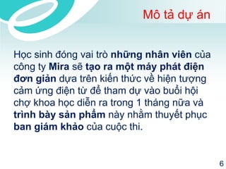 Mô tả dự án 
Học sinh đóng vai trò những nhân viêncủa công ty Mirasẽ tạo ra một máy phát điện đơn giảndựa trên kiến thức về hiện tượng cảm ứng điện từ để tham dự vào buổi hội chợ khoa học diễn ra trong 1 tháng nữa và trình bày sản phẩmnày nhằm thuyết phục ban giám khảocủa cuộc thi. 
6 
 
