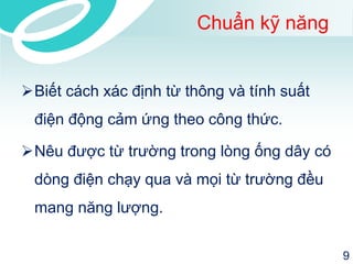 Chuẩn kỹ năng 
Biết cách xác định từ thông và tính suất điện động cảm ứng theo công thức. 
Nêu được từ trường trong lòng ống dây có dòng điện chạy qua và mọi từ trường đều mang năng lượng. 
9 
 