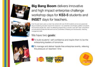 Over the past seven years our team has worked with over 20,000 students and we are passionate
about broadening education beyond the classroom. Our presenters are all highly qualified consultants
and business people who, when not delivering programmes in schools, work with major corporations
and educational bodies like Microsoft and the Universities of Reading and Southampton, teaching
management skills.
To build students’ self-confidence and inspire them to be the
enterprising leaders of tomorrow
To manage and deliver hassle-free enterprise events, relieving
the pressure on teachers’ time
MAKEANIMPACT
Big Bang Boom delivers innovative
and high impact enterprise challenge
workshop days for KS3-5 students and
INSET days for teachers.
1
2
We have two goals:
 