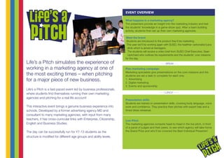 Life’s a Pitch simulates the experience of
working in a marketing agency at one of
the most exciting times – when pitching
for a major piece of new business.
Life’s a Pitch is a fast-paced event led by business professionals,
where students find themselves running their own marketing
agencies and pitching for a real life account!
This interactive event brings a genuine business experience into
schools. Developed by a former advertising agency MD and
consultant to many marketing agencies, with input from many
teachers, it has cross-curricular links with Enterprise, Citizenship,
English and Business Studies.
The day can be successfully run for Y7-13 students as the
structure is modified for different age groups and ability levels.
What happens in a marketing agency?
The presenters provide an insight into the marketing industry and test
the students’ knowledge in a game-show quiz. After a team building
activity, students then set up their own marketing agencies.
Meet the brand
Students are introduced to the product they’ll be marketing.
This year we’ll be working again with SUSO, the healthier carbonated juice
drink which is aimed at teenagers.
The students will receive a video brief from SUSO Chief Executive, Sean
Uprichard who outlines his requirements and the students’ core missions
for the day.
Plan marketing campaign
Marketing specialists give presentations on the core missions and the
students are set a task to complete for each one:
1. Advertising
2. Digital marketing
3. Events and sponsorship
Presentation skills
Students are trained on presentation skills, covering body language, voice
work and confidence. They practice their pitches with expert help and a
timed dress rehearsal.
Live Pitch
The marketing agencies compete head-to-head in the live pitch, in front
of a panel of judges and their peers, to see which agency will take home
the Grand Prize and who’ll be crowned the Best Individual Presenter!
EVENT OVERVIEW
- - - BREAK - - -
- - - LUNCH - - -
 