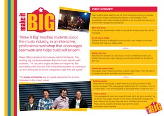 ‘Make it Big’ teaches students about
the music industry, in an interactive,
professional workshop that encourages
teamwork and helps build self esteem.
Make it Big is all about the business behind the bands. This
exciting day combines elements from the music industry with
business. The day aims to give students an insight into this
fascinating world and test their entrepreneurial skills by pitching an
up and coming act to record companies to get their act signed.
This music enterprise day is a great experience for anyone
interested in the music scene!
Team building tasks start the day off, then students are given an overview
of the music industry, including key aspects of the business. Their
knowledge of the music industry is tested in a fun quiz and they then go on
to form their management companies.
Meet the band
They are then introduced on video to the real life working band they will be
managing.
It’s all about image
Students are set a challenge to come up with a new image for the band
including their logo and stage outfits.
Design the tour
We show the students a case study on how a well known band got
started then we set a task: Design promotional material for the band’s
first tour.
Create the music video
We explain what it takes to produce a great music video. Then the task is
to devise the band’s first video and storyboard it.
Getting signed
What does it take to get a deal? How do you sell your band to top
record company? The management teams have 2½ minutes in front of
a major label - how are they going to persuade them to sign the act?
Time to pitch
The management team who make the best pitch will get a contract for
the band. The judges decide on the most professional management
team behind the act and they will win a £1million record deal.
There will be prizes for the best team and the most
impressive team member.
- - - BREAK - - -
- - - LUNCH - - -
EVENT OVERVIEW
 