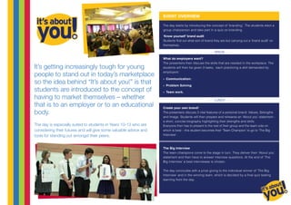 It’s getting increasingly tough for young
people to stand out in today’s marketplace
so the idea behind “It’s about you!” is that
students are introduced to the concept of
having to market themselves – whether
that is to an employer or to an educational
body.
The day is especially suited to students in Years 10-13 who are
considering their futures and will give some valuable advice and
tools for standing out amongst their peers.
The day starts by introducing the concept of ‘branding’. The students elect a
group chairperson and take part in a quiz on branding.
‘Know yourself’ brand audit
Students find out what sort of brand they are but carrying out a ‘brand audit’ on
themselves.
What do employers want?
The presenters then discuss the skills that are needed in the workplace. The
students will then be given 3 tasks, each practicing a skill demanded by
employers:
»» Communication:
»» Problem Solving
»» Team work.
Create your own brand!
The presenters discuss 3 vital features of a personal brand: Values, Strengths
and Image. Students will then prepare and rehearse an ‘About you’ statement -
a short, concise biography highlighting their strengths and skills.
Everyone then has to present to the rest of their group and the team vote on
which is best – this student becomes their ‘Team Champion’ to go to ‘The Big
Interview’.
The Big Interview
The team champions come to the stage in turn. They deliver their ‘About you’
statement and then have to answer interview questions. At the end of ‘The
Big Interview’ a best interviewee is chosen.
The day concludes with a prize giving to the individual winner of ‘The Big
Interview’ and in the winning team, which is decided by a final quiz testing
learning from the day.
- - - BREAK - - -
EVENT OVERVIEW
- - - LUNCH - - -
 
