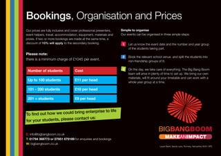 Please note:
there is a minimum charge of £1045 per event.
Bookings, Organisation and Prices
To find out how we could bring enterprise to life
for your students, please contact us:
Our prices are fully inclusive and cover professional presenters,
event helpers, travel, accommodation, equipment, materials and
prizes. If two or more bookings are made at the same time, a
discount of 10% will apply to the secondary booking.
Simple to organise
Our events can be organised in three simple steps:
Let us know the event date and the number and year group
of the students taking part.
Book the relevant school venue and split the students into
non-friendship groups of 8.
On the day, we take care of everything. The Big Bang Boom
team will arive in plenty of time to set up. We bring our own
materials, will fit around your timetable and can work with a
whole year group at a time.
E: info@bigbangboom.co.uk
T: 01794 368773 or 07951 679189 for enquiries and bookings
W: bigbangboom.co.uk
Number of students
Up to 100 students
101 - 200 students
201 + students
Cost
£11 per head
£10 per head
£9 per head
1
3
2
Laurel Bank, Sandy Lane, Romsey, Hampshire SO51 0PD
MAKEANIMPACT
 