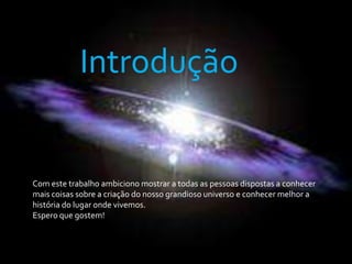 IntroduçãoCom este trabalho ambiciono mostrar a todas as pessoas dispostas a conhecer mais coisas sobre a criação do nosso grandioso universo e conhecer melhor a história do lugar onde vivemos.Espero que gostem!