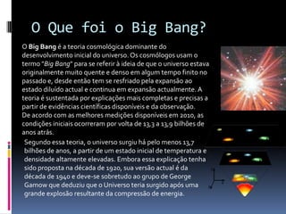 O Que foi o Big Bang?O Big Bang é a teoria cosmológica dominante do desenvolvimento inicial do universo. Os cosmólogos usam o termo "Big Bang" para se referir à ideia de que o universo estava originalmente muito quente e denso em algum tempo finito no passado e, desde então tem se resfriado pela expansão ao estado diluído actual e continua em expansão actualmente. A teoria é sustentada por explicações mais completas e precisas a partir de evidências científicas disponíveis e da observação.De acordo com as melhores medições disponíveis em 2010, as condições iniciais ocorreram por volta de 13,3 a 13,9 bilhões de anos atrás.Segundo essa teoria, o universo surgiu há pelo menos 13,7 bilhões de anos, a partir de um estado inicial de temperatura e densidade altamente elevadas. Embora essa explicação tenha sido proposta na década de 1920, sua versão actual é da década de 1940 e deve-se sobretudo ao grupo de George Gamow que deduziu que o Universo teria surgido após uma grande explosão resultante da compressão de energia.