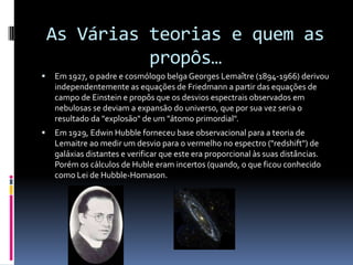 As Várias teorias e quem as propôs…Em 1927, o padre e cosmólogo belga Georges Lemaître (1894-1966) derivou independentemente as equações de Friedmann a partir das equações de campo de Einstein e propôs que os desvios espectrais observados em nebulosas se deviam a expansão do universo, que por sua vez seria o resultado da "explosão" de um "átomo primordial".Em 1929, Edwin Hubble forneceu base observacional para a teoria de Lemaitre ao medir um desvio para o vermelho no espectro ("redshift") de galáxias distantes e verificar que este era proporcional às suas distâncias. Porém os cálculos de Huble eram incertos (quando, o que ficou conhecido como Lei de Hubble-Homason.