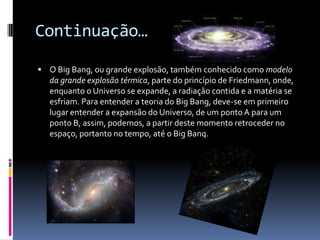 Continuação…O Big Bang, ou grande explosão, também conhecido como modelo da grande explosão térmica, parte do princípio de Friedmann, onde, enquanto o Universo se expande, a radiação contida e a matéria se esfriam. Para entender a teoria do Big Bang, deve-se em primeiro lugar entender a expansão do Universo, de um ponto A para um ponto B, assim, podemos, a partir deste momento retroceder no espaço, portanto no tempo, até o Big Bang.