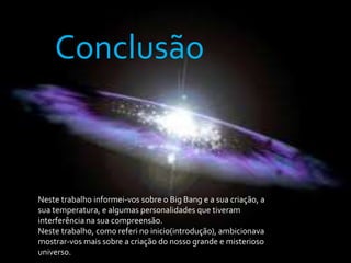 ConclusãoNeste trabalho informei-vos sobre o Big Bang e a sua criação, a sua temperatura, e algumas personalidades que tiveram interferência na sua compreensão.Neste trabalho, como referi no inicio(introdução), ambicionava mostrar-vos mais sobre a criação do nosso grande e misterioso universo.