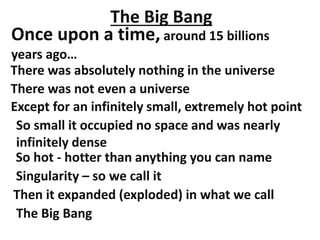 The Big Bang
Once upon a time, around 15 billions
years ago…
There was absolutely nothing in the universe
There was not even a universe
Except for an infinitely small, extremely hot point
So small it occupied no space and was nearly
infinitely dense
Singularity – so we call it
Then it expanded (exploded) in what we call
The Big Bang
So hot - hotter than anything you can name
 