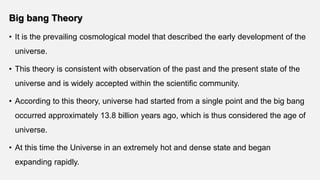Big bang Theory
• It is the prevailing cosmological model that described the early development of the
universe.
• This theory is consistent with observation of the past and the present state of the
universe and is widely accepted within the scientific community.
• According to this theory, universe had started from a single point and the big bang
occurred approximately 13.8 billion years ago, which is thus considered the age of
universe.
• At this time the Universe in an extremely hot and dense state and began
expanding rapidly.
 