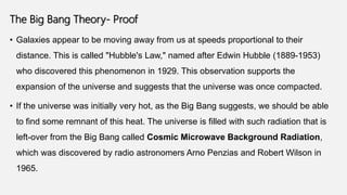 The Big Bang Theory- Proof
• Galaxies appear to be moving away from us at speeds proportional to their
distance. This is called "Hubble's Law," named after Edwin Hubble (1889-1953)
who discovered this phenomenon in 1929. This observation supports the
expansion of the universe and suggests that the universe was once compacted.
• If the universe was initially very hot, as the Big Bang suggests, we should be able
to find some remnant of this heat. The universe is filled with such radiation that is
left-over from the Big Bang called Cosmic Microwave Background Radiation,
which was discovered by radio astronomers Arno Penzias and Robert Wilson in
1965.
 