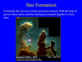 Star Formation
Eventually the universe cooled and atoms formed. With the help of
gravity these atoms (mostly hydrogen) clumped together to form
stars.
 
