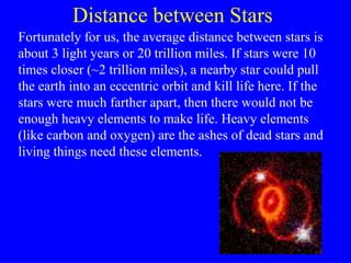 Distance between Stars
Fortunately for us, the average distance between stars is
about 3 light years or 20 trillion miles. If stars were 10
times closer (~2 trillion miles), a nearby star could pull
the earth into an eccentric orbit and kill life here. If the
stars were much farther apart, then there would not be
enough heavy elements to make life. Heavy elements
(like carbon and oxygen) are the ashes of dead stars and
living things need these elements.
 
