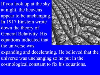 If you look up at the sky
at night, the heavens
appear to be unchanging.
In 1917 Einstein wrote
down the theory of
General Relativity. His
equations indicated that
the universe was
expanding and decelerating. He believed that the
universe was unchanging so he put in the
cosmological constant to fix his equations.
 