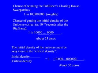 Chance of winning the Publisher’s Clearing House
Sweepstakes:
1 in 10,000,000 (roughly)
Chance of getting the initial density of the
Universe correct (at 10-40 seconds after the
Big Bang):
1 in 10000 … 0000
About 55 zeros
The initial density of the universe must be
very close to the “critical density”:
Initial density
Critical density
= 1 + 0.000…0000001
_
About 55 zeros
 