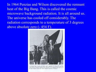 In 1964 Penzias and Wilson discovered the remnant
heat of the Big Bang. This is called the cosmic
microwave background radiation. It is all around us.
The universe has cooled off considerably. The
radiation corresponds to a temperature of 3 degrees
above absolute zero (- 454 F).
 