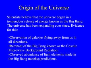 Origin of the Universe
Scientists believe that the universe began in a
tremendous release of energy known as the Big Bang.
The universe has been expanding ever since. Evidence
for this:
•Observation of galaxies flying away from us in
all directions.
•Remnant of the Big Bang known as the Cosmic
Microwave Background Radiation.
•Observed abundance of light elements made in
the Big Bang matches predictions.
 