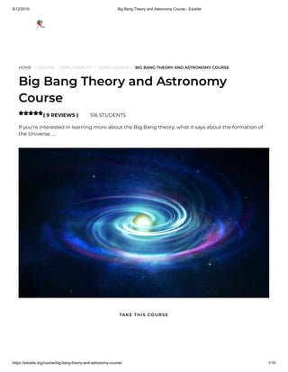 8/12/2019 Big Bang Theory and Astronomy Course - Edukite
https://edukite.org/course/big-bang-theory-and-astronomy-course/ 1/10
HOME / COURSE / EMPLOYABILITY / VIDEO COURSE / BIG BANG THEORY AND ASTRONOMY COURSE
Big Bang Theory and Astronomy
Course
( 9 REVIEWS ) 516 STUDENTS
If you’re interested in learning more about the Big Bang theory, what it says about the formation of
the Universe, …

TAKE THIS COURSE
 